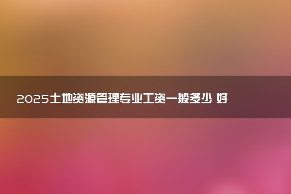 2025土地资源管理专业工资一般多少 好找工作吗