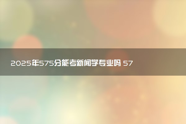 2025年575分能考新闻学专业吗 575分新闻学专业大学推荐