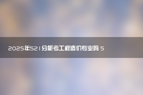2025年521分能考工程造价专业吗 521分工程造价专业大学推荐