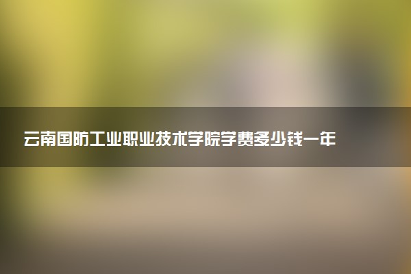 云南国防工业职业技术学院学费多少钱一年 各专业收费标准（2025年参考）