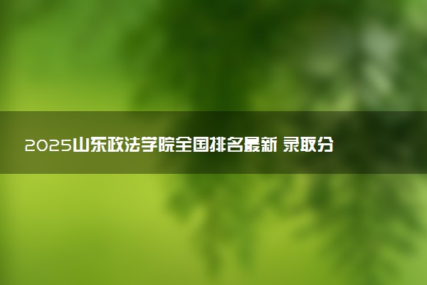 2025山东政法学院全国排名最新 录取分数线是多少