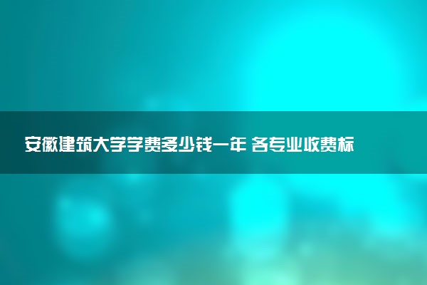 安徽建筑大学学费多少钱一年 各专业收费标准（2025年参考）