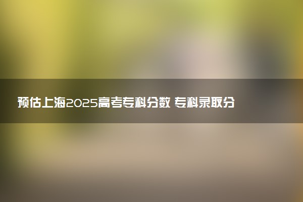 预估上海2025高考专科分数 专科录取分数线预测多少分