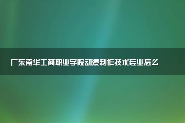 广东南华工商职业学院动漫制作技术专业怎么样 录取分数线多少