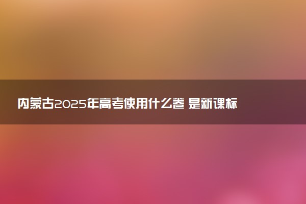 内蒙古2025年高考使用什么卷 是新课标I卷还是II卷