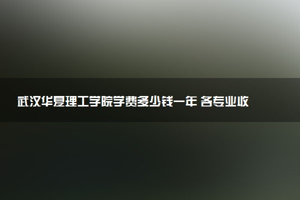 武汉华夏理工学院学费多少钱一年 各专业收费标准（2025年参考）
