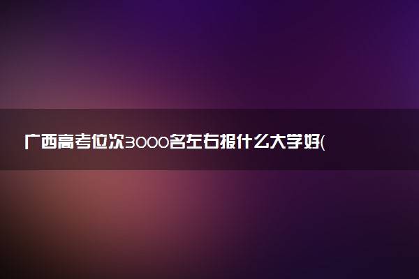 广西高考位次3000名左右报什么大学好（2025年参考）