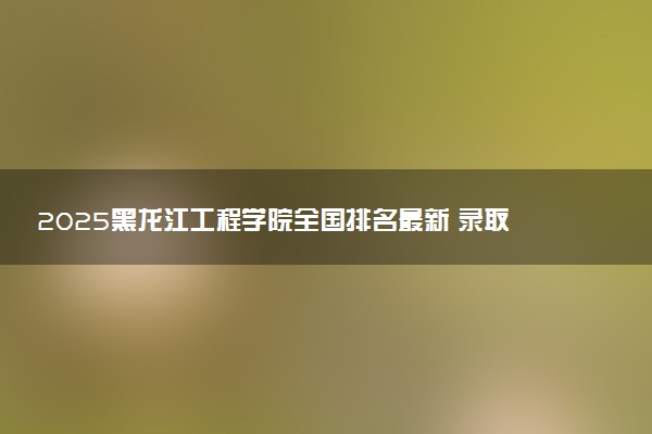 2025黑龙江工程学院全国排名最新 录取分数线是多少