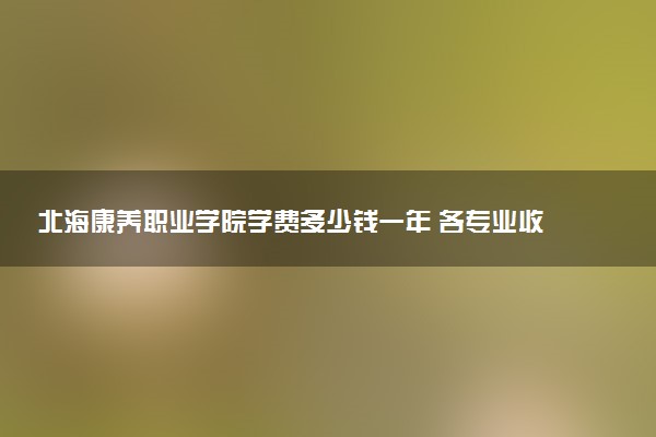 北海康养职业学院学费多少钱一年 各专业收费标准（2025年参考）