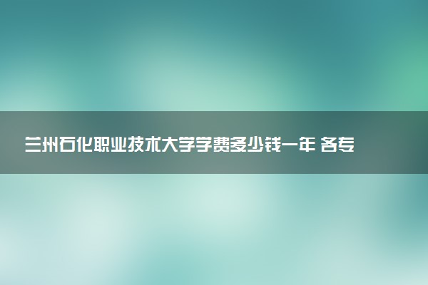 兰州石化职业技术大学学费多少钱一年 各专业收费标准（2025年参考）