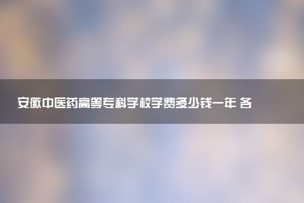 安徽中医药高等专科学校学费多少钱一年 各专业收费标准（2025年参考）
