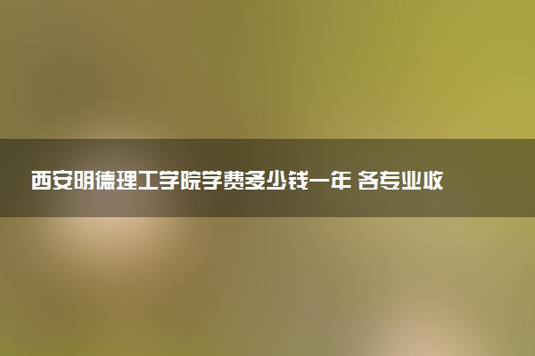 西安明德理工学院学费多少钱一年 各专业收费标准（2025年参考）