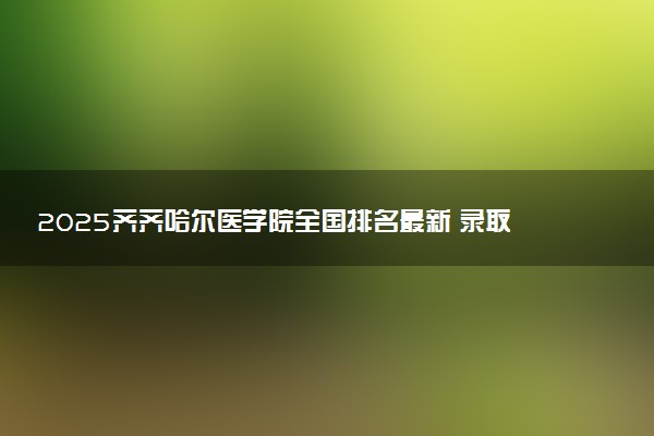2025齐齐哈尔医学院全国排名最新 录取分数线是多少