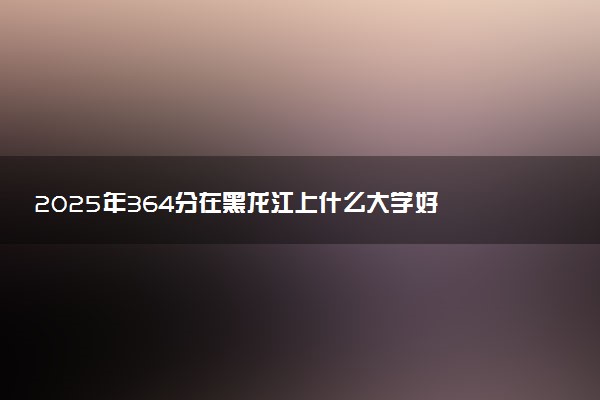 2025年364分在黑龙江上什么大学好 近三年录取分数线是多少