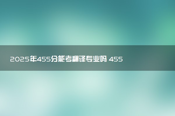 2025年455分能考翻译专业吗 455分翻译专业大学推荐