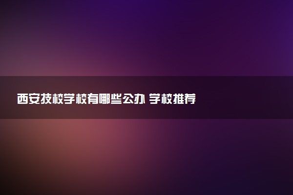 西安技校学校有哪些公办 学校推荐