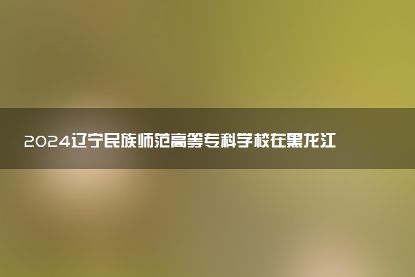 2024辽宁民族师范高等专科学校在黑龙江录取分数线 各专业分数及位次