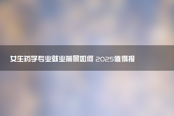 女生药学专业就业前景如何 2025值得报考吗