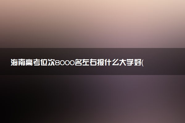 海南高考位次8000名左右报什么大学好（2025年参考）