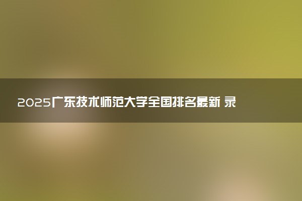 2025广东技术师范大学全国排名最新 录取分数线是多少