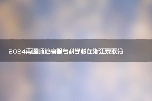 2024南通师范高等专科学校在浙江录取分数线 各专业分数及位次