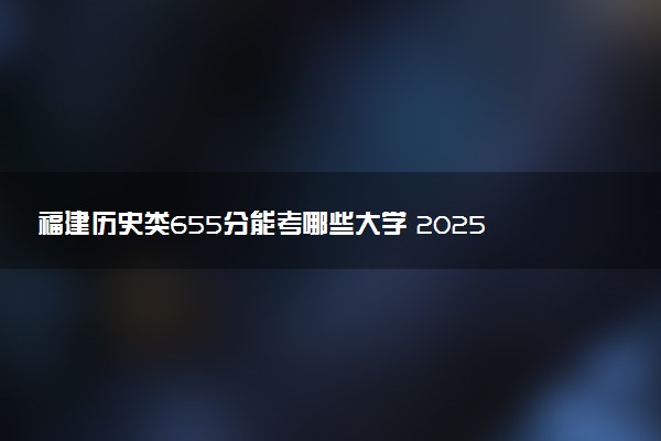 福建历史类655分能考哪些大学 2025考生稳上的大学名单