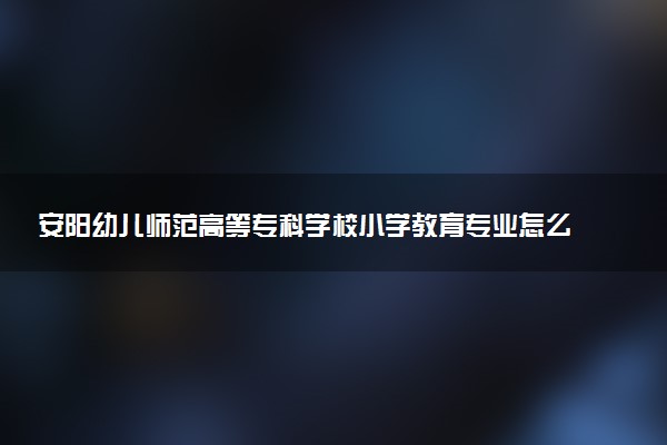 安阳幼儿师范高等专科学校小学教育专业怎么样 录取分数线多少