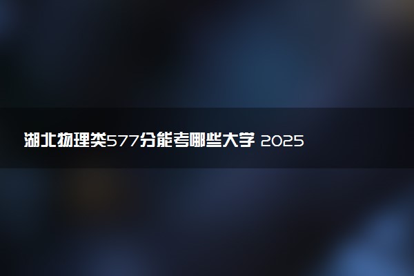 湖北物理类577分能考哪些大学 2025考生稳上的大学名单