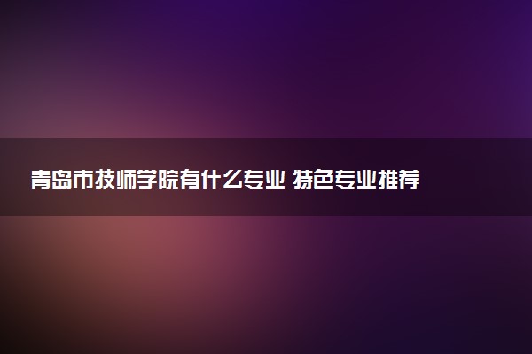 青岛市技师学院有什么专业 特色专业推荐