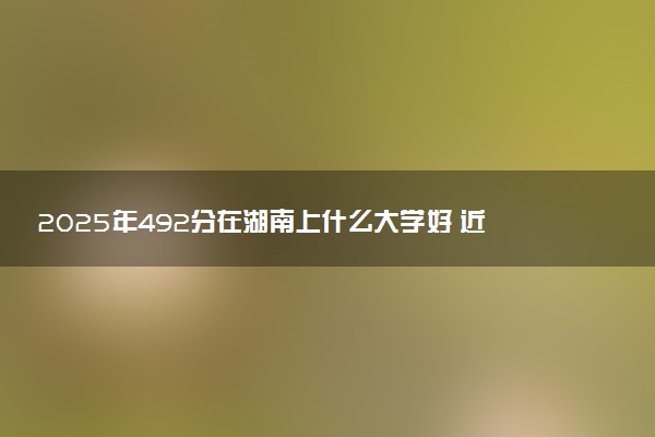 2025年492分在湖南上什么大学好 近三年录取分数线是多少