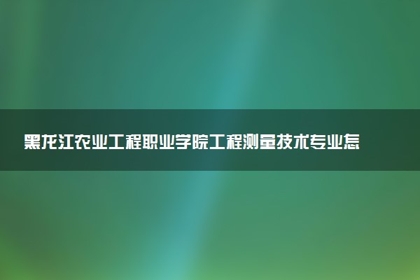 黑龙江农业工程职业学院工程测量技术专业怎么样 录取分数线多少