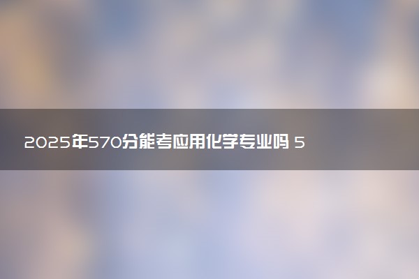 2025年570分能考应用化学专业吗 570分应用化学专业大学推荐