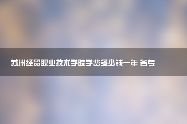 苏州经贸职业技术学院学费多少钱一年 各专业收费标准（2025年参考）