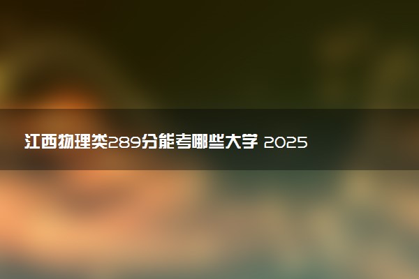 江西物理类289分能考哪些大学 2025考生稳上的大学名单