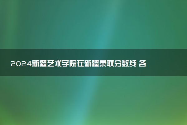 2024新疆艺术学院在新疆录取分数线 各专业分数及位次
