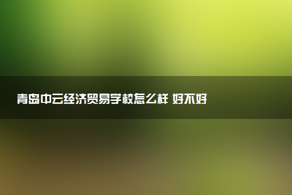 青岛中云经济贸易学校怎么样 好不好