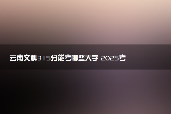 云南文科315分能考哪些大学 2025考生稳上的大学名单