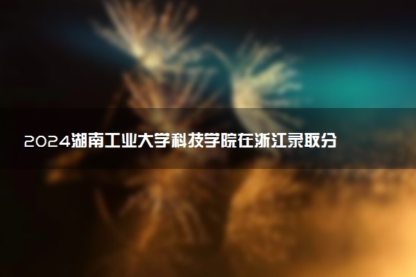 2024湖南工业大学科技学院在浙江录取分数线 各专业分数及位次