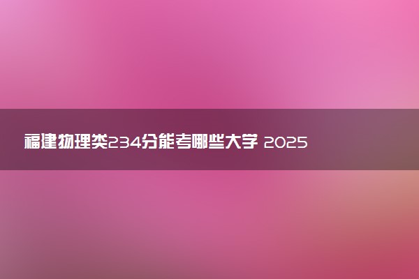 福建物理类234分能考哪些大学 2025考生稳上的大学名单