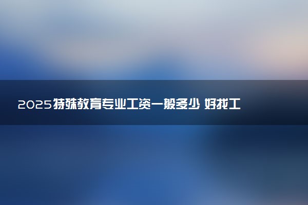 2025特殊教育专业工资一般多少 好找工作吗