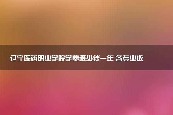 辽宁医药职业学院学费多少钱一年 各专业收费标准（2025年参考）