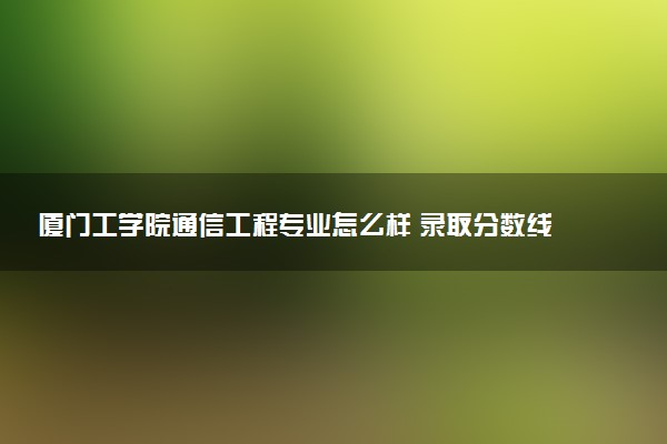 厦门工学院通信工程专业怎么样 录取分数线多少