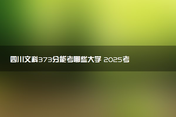 四川文科373分能考哪些大学 2025考生稳上的大学名单