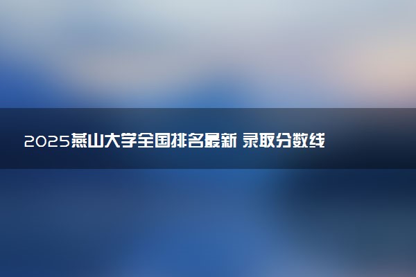 2025燕山大学全国排名最新 录取分数线是多少