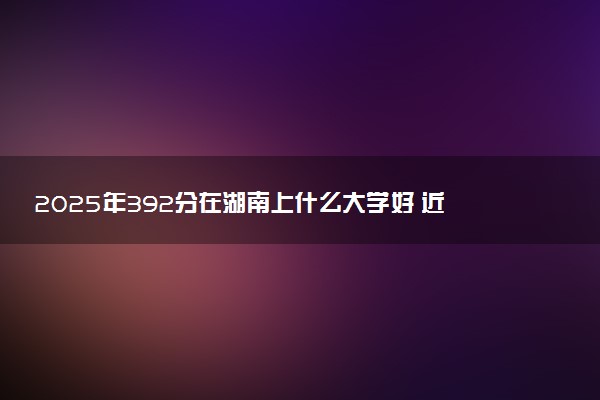 2025年392分在湖南上什么大学好 近三年录取分数线是多少