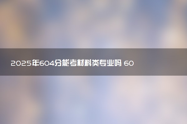 2025年604分能考材料类专业吗 604分材料类专业大学推荐