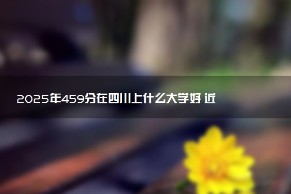 2025年459分在四川上什么大学好 近三年录取分数线是多少