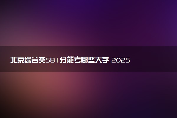 北京综合类581分能考哪些大学 2025考生稳上的大学名单