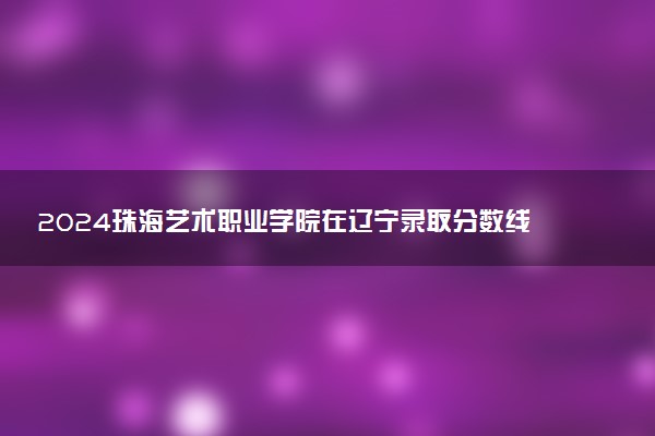 2024珠海艺术职业学院在辽宁录取分数线 各专业分数及位次