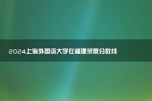 2024上海外国语大学在福建录取分数线 各专业分数及位次